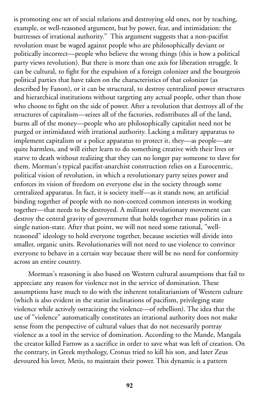is promoting one set of social relacions and destroying old ones, not by teaching, example, or well-reasoned argument, but by power, fear, and intimidation: the buttresses of irrational authority.” This argument suggests that a non-pacifist revolution must be waged against people who are philosophically deviant or politically incorrect—people who belicve the wrong things (this is how a political party views revolution). But there is more than one axis for liberation struggle. It cn be cultural, to fight for the expulsion of a foreign colonizer and the bourgeois political parties that have taken on the characteristics of that colonizer (as described by Fanon), or it can be strucrural, to destroy centralized pover strucrures and hierarchical insticutions withour targering any actual people, other than those who choose to fight on the side of power. After a revolurion that destroys all of the structures of capitalism—seizes all of the factories, redistributes all of the land, burns all of the money—people who are philosophically capitalst need not be purged or intimidated with irrational authority. Lacking a milicary apparatus to implement capitalism or a police apparatus to protect it, they—as people—are quite harmless, and will cither learn to do something creative with their lives or starve to death without realizing that they can no longer pay someone to slave for them. Morman’s typical pacifist-anarchist construction relies on a Eurocentic, poliical vision of revolution, in which a revolutionary party seizes power and enforces its vision of freedom on everyone clse in the society through some. centralized apparatus. In fact, it is society itself—as it stands now, an artificial binding together of people with no non-coerced common interests in working together—that needs to be destroyed. A militant revolutionary movement can destroy the central gravity of government that holds together mass polities in 2 single nation-state. Afier that point, we will not need some rational, "well- reasoned” ideology o hold everyone together, because socicties will divide into smaller, organic units. Revolutionaries will not need to use violence to convince everyone to behave in a certain way because there will be no need for conformity across an entire country.  Morman’s reasoning is also based on Western cultural assumprions that fail to appreciate any reason for violence not in the service of domination. These assumptions have much to do with the inherent toralitarianism of Western culture (which is also evident i the stacist inclinations of pacifism, privileging state violence while actively ostracizing the violence—of rebellion). The idea that the  use of "violence" automatically constitutes an irrational authority does not make sense from the perspective of cultural values that do not necessarily portray. violence as a tool in the service of domination. According to the Mande, Mangala the creator killed Farrow as a sacrifice in order to save what was let of creation. On the contrary, in Greek mythology, Cronus tried o kill hs son, and later Zeus  devoured his lover, Meris, to maintain their power. This dynamic is a pattern  92 